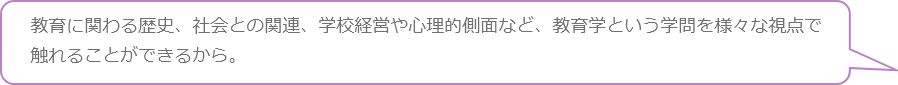 教育に関わる歴史、社会との関連、学校経営や心理的側面など、教育学という学問を様々な視点で触れることができるから。