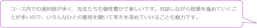 コース内での選択肢が多く、先生たちも個性豊かで楽しいです。対話しながら授業を進めていくことが多いので、いろんなひとの意見を聞いて考えを深めていけることも魅力です。